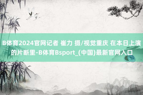 B体育2024官网记者 崔力 摄/视觉重庆 在本日上演的片断里-B体育Bsport_(中国)最新官网入口