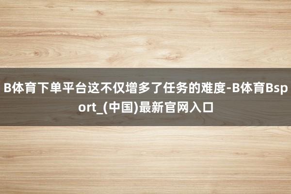 B体育下单平台这不仅增多了任务的难度-B体育Bsport_(中国)最新官网入口
