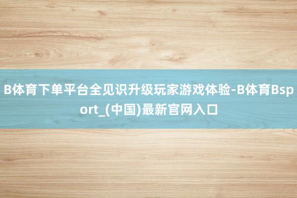B体育下单平台全见识升级玩家游戏体验-B体育Bsport_(中国)最新官网入口