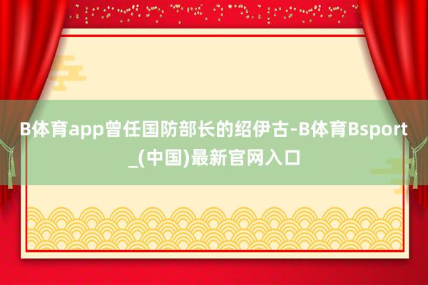B体育app曾任国防部长的绍伊古-B体育Bsport_(中国)最新官网入口