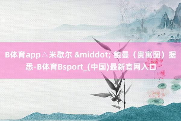 B体育app△米歇尔 &middot; 鲍曼（贵寓图）据悉-B体育Bsport_(中国)最新官网入口