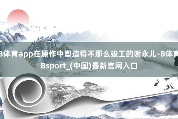 B体育app在原作中塑造得不那么竣工的谢永儿-B体育Bsport_(中国)最新官网入口