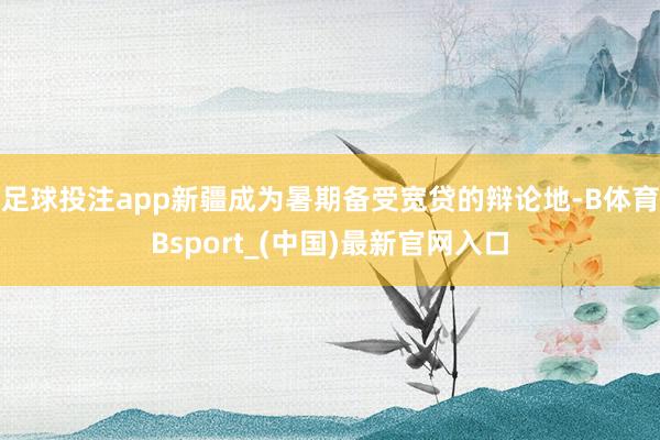 足球投注app新疆成为暑期备受宽贷的辩论地-B体育Bsport_(中国)最新官网入口