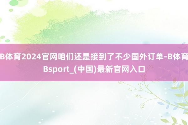 B体育2024官网咱们还是接到了不少国外订单-B体育Bsport_(中国)最新官网入口