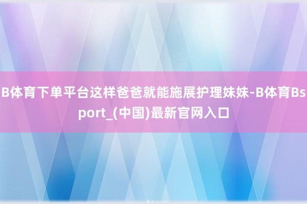 B体育下单平台这样爸爸就能施展护理妹妹-B体育Bsport_(中国)最新官网入口