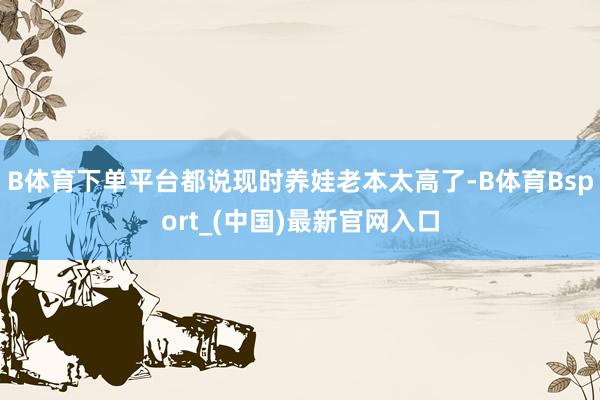 B体育下单平台都说现时养娃老本太高了-B体育Bsport_(中国)最新官网入口
