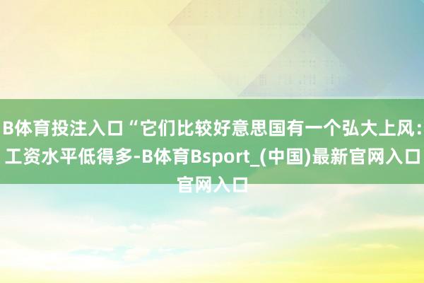 B体育投注入口“它们比较好意思国有一个弘大上风：工资水平低得多-B体育Bsport_(中国)最新官网入口