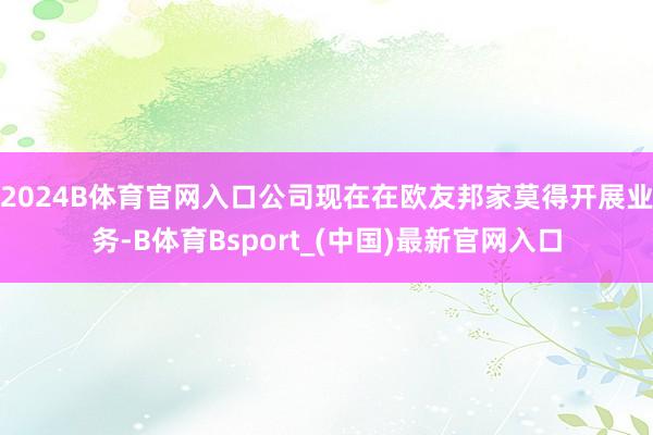 2024B体育官网入口公司现在在欧友邦家莫得开展业务-B体育Bsport_(中国)最新官网入口