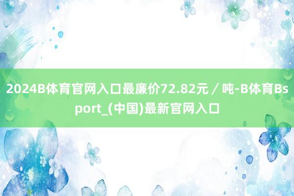 2024B体育官网入口最廉价72.82元／吨-B体育Bsport_(中国)最新官网入口