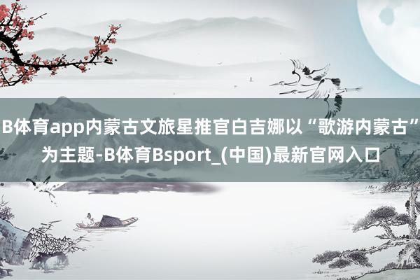 B体育app内蒙古文旅星推官白吉娜以“歌游内蒙古”为主题-B体育Bsport_(中国)最新官网入口