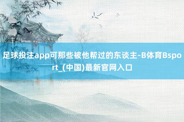 足球投注app可那些被他帮过的东谈主-B体育Bsport_(中国)最新官网入口