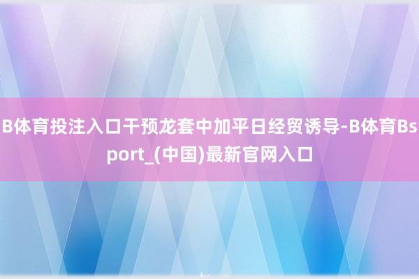 B体育投注入口干预龙套中加平日经贸诱导-B体育Bsport_(中国)最新官网入口