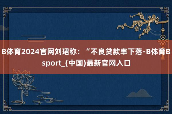 B体育2024官网刘珺称：“不良贷款率下落-B体育Bsport_(中国)最新官网入口