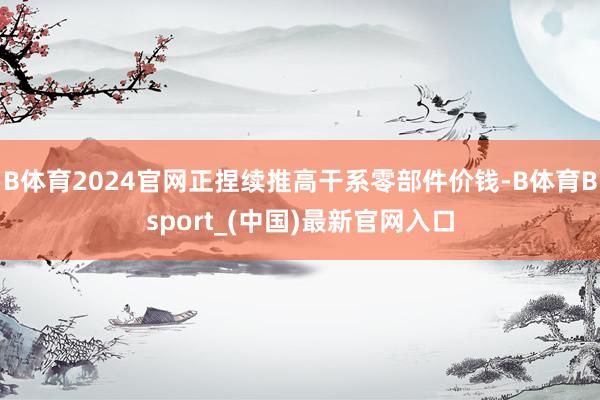 B体育2024官网正捏续推高干系零部件价钱-B体育Bsport_(中国)最新官网入口