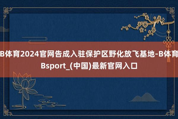 B体育2024官网告成入驻保护区野化放飞基地-B体育Bsport_(中国)最新官网入口