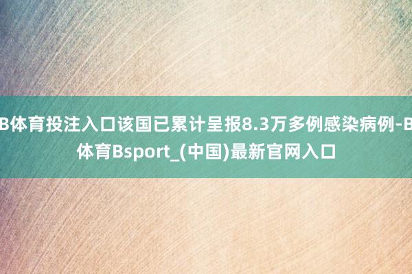 B体育投注入口该国已累计呈报8.3万多例感染病例-B体育Bsport_(中国)最新官网入口