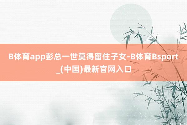 B体育app彭总一世莫得留住子女-B体育Bsport_(中国)最新官网入口
