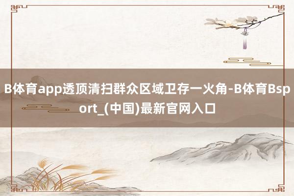 B体育app透顶清扫群众区域卫存一火角-B体育Bsport_(中国)最新官网入口