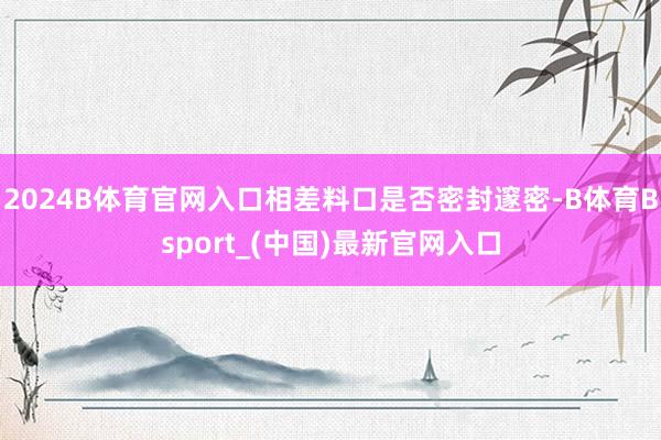 2024B体育官网入口相差料口是否密封邃密-B体育Bsport_(中国)最新官网入口