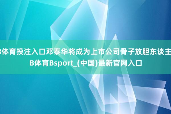 B体育投注入口邓泰华将成为上市公司骨子放胆东谈主-B体育Bsport_(中国)最新官网入口