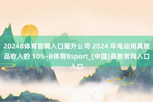 2024B体育官网入口擢升公司 2024 年电动用具居品收入的 10%-B体育Bsport_(中国)最新官网入口