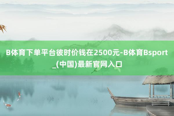 B体育下单平台彼时价钱在2500元-B体育Bsport_(中国)最新官网入口