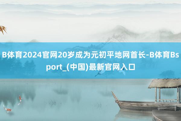 B体育2024官网20岁成为元初平地网首长-B体育Bsport_(中国)最新官网入口
