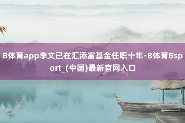 B体育app李文已在汇添富基金任职十年-B体育Bsport_(中国)最新官网入口