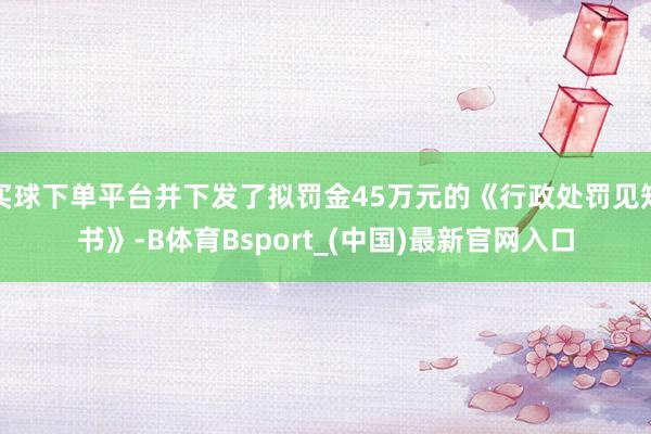 买球下单平台并下发了拟罚金45万元的《行政处罚见知书》-B体育Bsport_(中国)最新官网入口