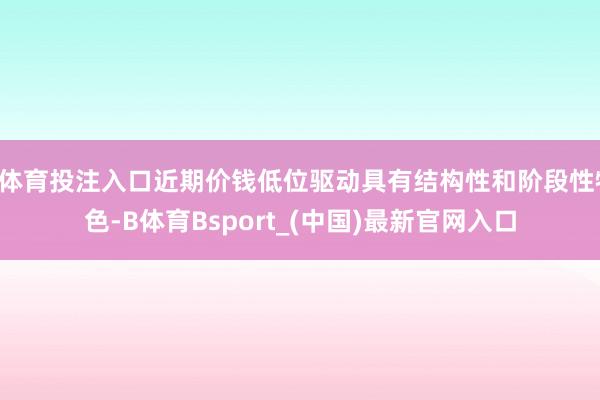 B体育投注入口近期价钱低位驱动具有结构性和阶段性特色-B体育Bsport_(中国)最新官网入口
