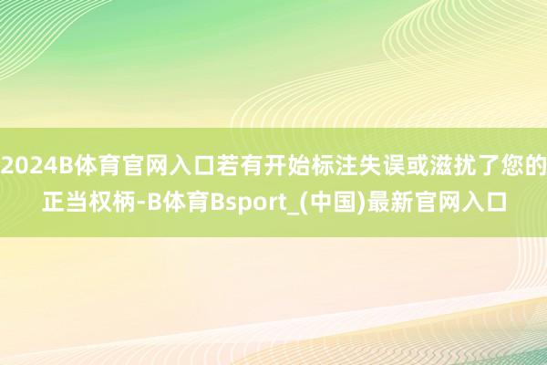 2024B体育官网入口若有开始标注失误或滋扰了您的正当权柄-B体育Bsport_(中国)最新官网入口