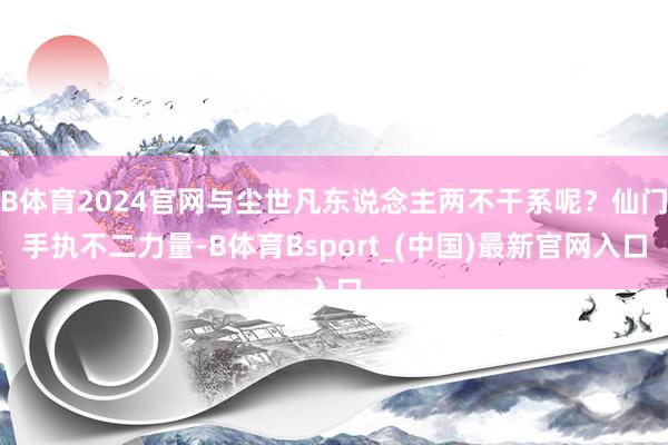 B体育2024官网与尘世凡东说念主两不干系呢？仙门手执不二力量-B体育Bsport_(中国)最新官网入口