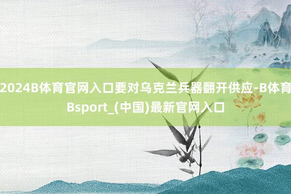 2024B体育官网入口要对乌克兰兵器翻开供应-B体育Bsport_(中国)最新官网入口