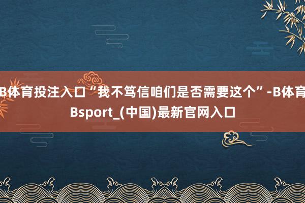 B体育投注入口“我不笃信咱们是否需要这个”-B体育Bsport_(中国)最新官网入口