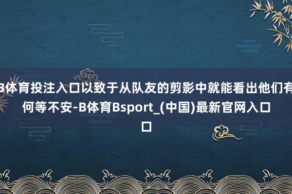 B体育投注入口以致于从队友的剪影中就能看出他们有何等不安-B体育Bsport_(中国)最新官网入口