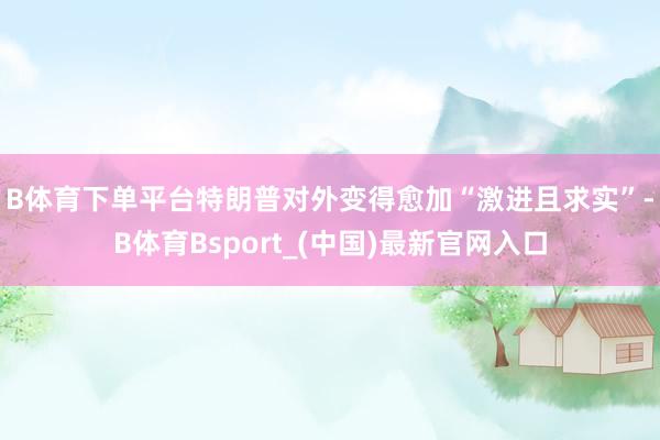 B体育下单平台　　特朗普对外变得愈加“激进且求实”-B体育Bsport_(中国)最新官网入口