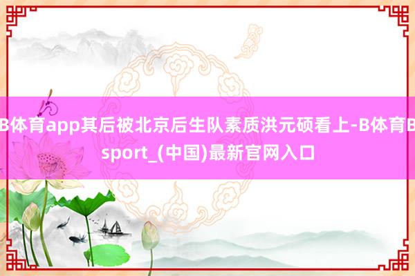 B体育app其后被北京后生队素质洪元硕看上-B体育Bsport_(中国)最新官网入口