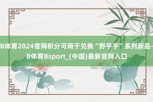 B体育2024官网积分可用于兑换“野乎乎”系列新品-B体育Bsport_(中国)最新官网入口