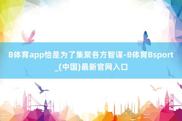 B体育app恰是为了集聚各方智谋-B体育Bsport_(中国)最新官网入口