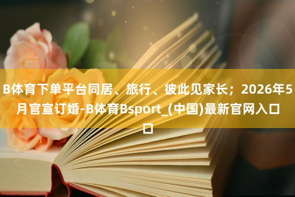 B体育下单平台同居、旅行、彼此见家长；2026年5月官宣订婚-B体育Bsport_(中国)最新官网入口