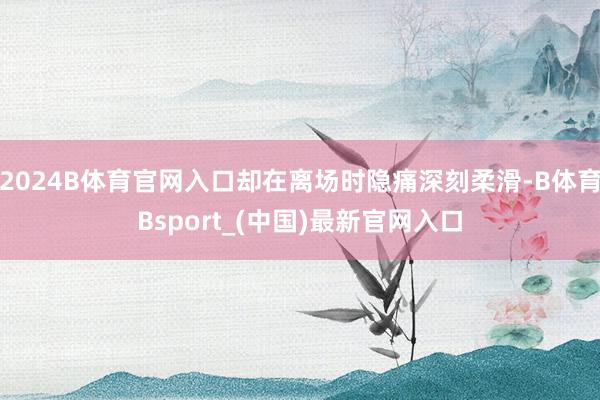 2024B体育官网入口却在离场时隐痛深刻柔滑-B体育Bsport_(中国)最新官网入口