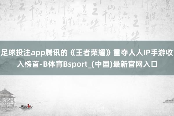 足球投注app腾讯的《王者荣耀》重夺人人IP手游收入榜首-B体育Bsport_(中国)最新官网入口