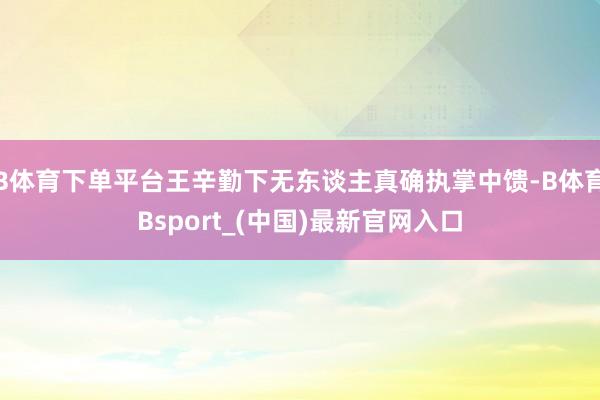 B体育下单平台王辛勤下无东谈主真确执掌中馈-B体育Bsport_(中国)最新官网入口