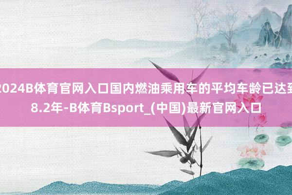 2024B体育官网入口国内燃油乘用车的平均车龄已达到8.2年-B体育Bsport_(中国)最新官网入口