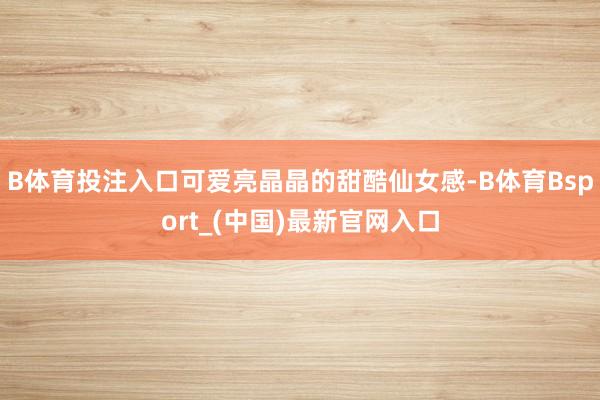 B体育投注入口可爱亮晶晶的甜酷仙女感-B体育Bsport_(中国)最新官网入口