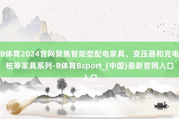 B体育2024官网聚焦智能型配电家具、变压器和充电桩等家具系列-B体育Bsport_(中国)最新官网入口