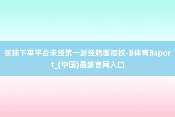 买球下单平台未经第一财经籍面授权-B体育Bsport_(中国)最新官网入口