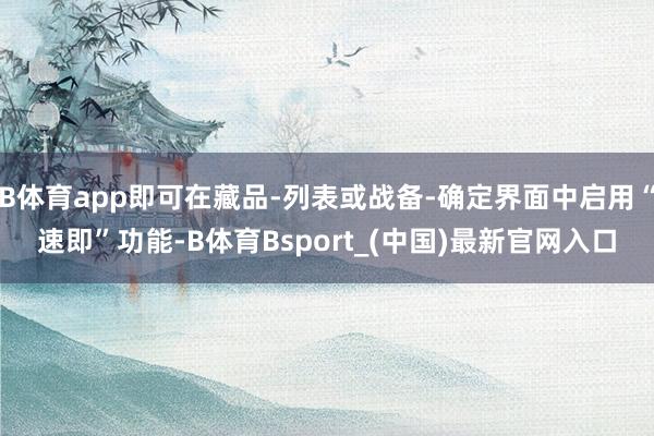 B体育app即可在藏品-列表或战备-确定界面中启用“速即”功能-B体育Bsport_(中国)最新官网入口