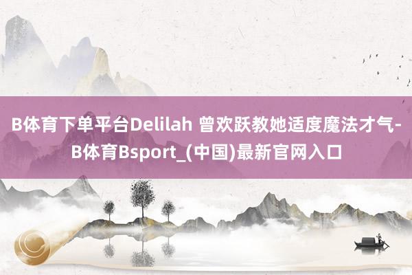 B体育下单平台Delilah 曾欢跃教她适度魔法才气-B体育Bsport_(中国)最新官网入口
