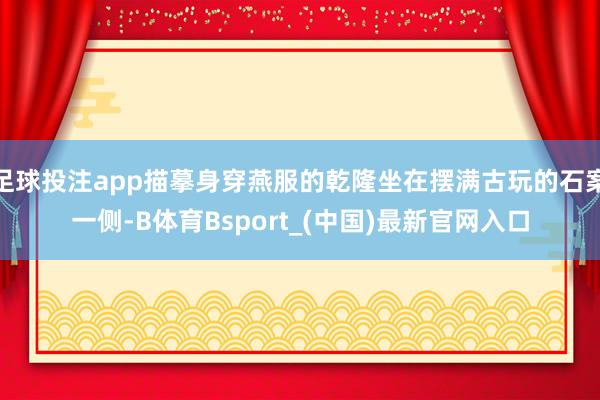 足球投注app描摹身穿燕服的乾隆坐在摆满古玩的石案一侧-B体育Bsport_(中国)最新官网入口